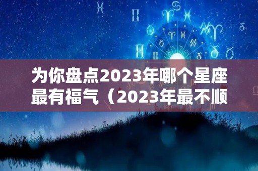 为你盘点2023年哪个星座最有福气（2023年最不顺的星座）