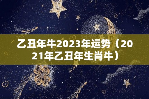 乙丑年牛2023年运势（2021年乙丑年生肖牛）
