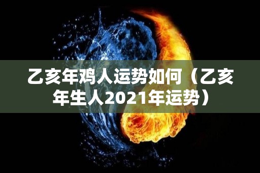 乙亥年鸡人运势如何（乙亥年生人2021年运势）