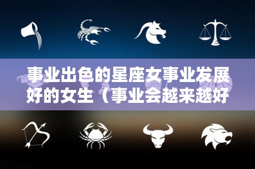 事业出色的星座女事业发展好的女生（事业会越来越好的星座女）