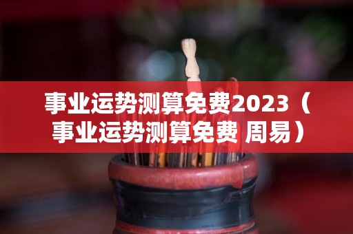 事业运势测算免费2023（事业运势测算免费 周易）