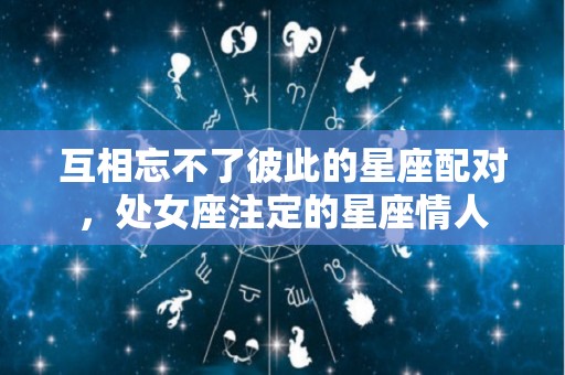 互相忘不了彼此的星座配对，处女座注定的星座情人