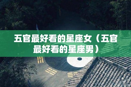 五官最好看的星座女（五官最好看的星座男）