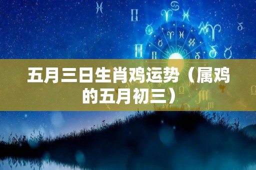 五月三日生肖鸡运势（属鸡的五月初三）