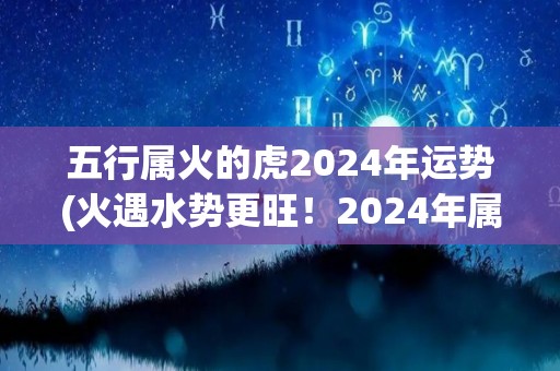 五行属火的虎2024年运势(火遇水势更旺！2024年属虎人运势解析)