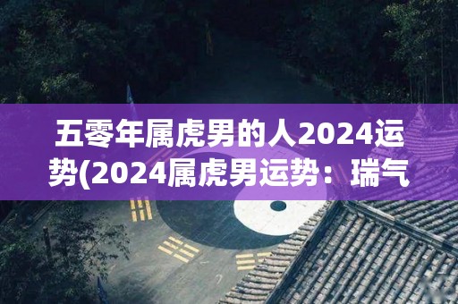 五零年属虎男的人2024运势(2024属虎男运势：瑞气满满，贵人指引！)