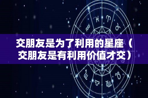 交朋友是为了利用的星座（交朋友是有利用价值才交）