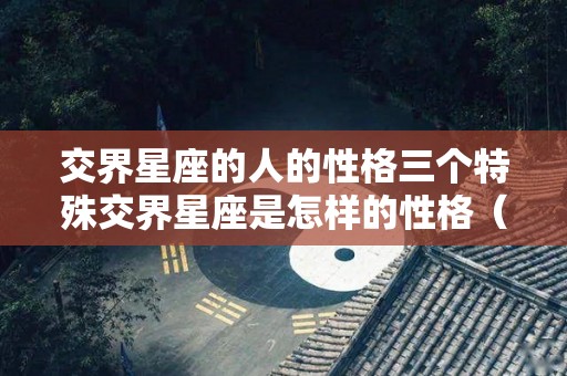 交界星座的人的性格三个特殊交界星座是怎样的性格（交界星座好还是不好）
