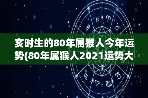 亥时生的80年属猴人今年运势(80年属猴人2021运势大揭秘！)