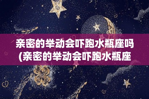 亲密的举动会吓跑水瓶座吗(亲密的举动会吓跑水瓶座吗为什么)