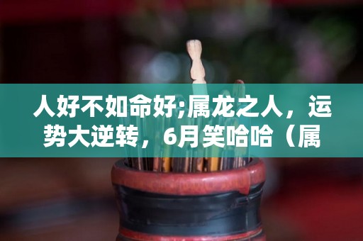 人好不如命好;属龙之人，运势大逆转，6月笑哈哈（属龙的人命好不好 有财运吗）