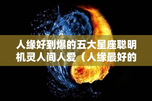 人缘好到爆的五大星座聪明机灵人间人爱（人缘最好的五大星座）