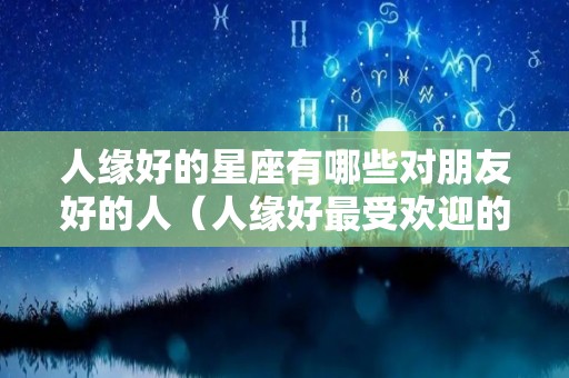 人缘好的星座有哪些对朋友好的人（人缘好最受欢迎的星座）