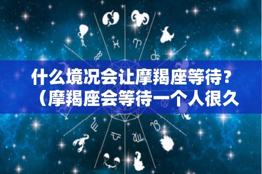 什么境况会让摩羯座等待？（摩羯座会等待一个人很久吗）