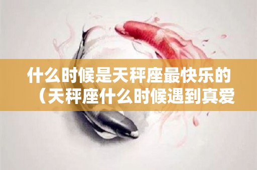什么时候是天秤座最快乐的（天秤座什么时候遇到真爱）