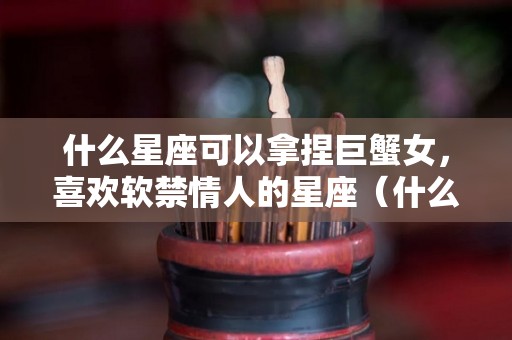 什么星座可以拿捏巨蟹女，喜欢软禁情人的星座（什么星座被巨蟹女吃定）