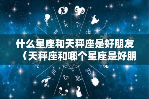 什么星座和天秤座是好朋友（天秤座和哪个星座是好朋友）