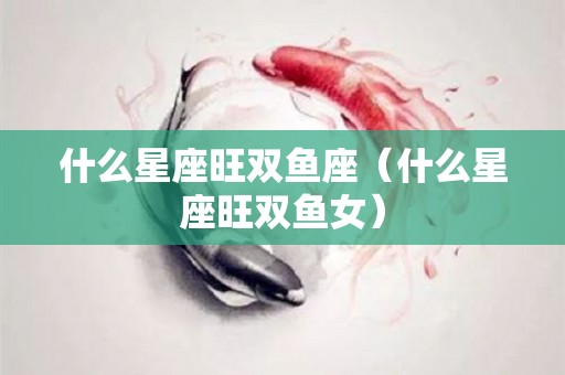 什么星座旺双鱼座（什么星座旺双鱼女）