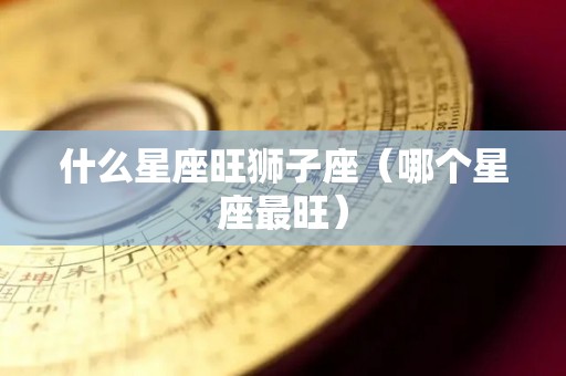 什么星座旺狮子座（哪个星座最旺）