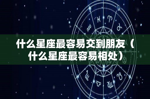 什么星座最容易交到朋友（什么星座最容易相处）