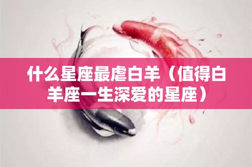 什么星座最虐白羊（值得白羊座一生深爱的星座）
