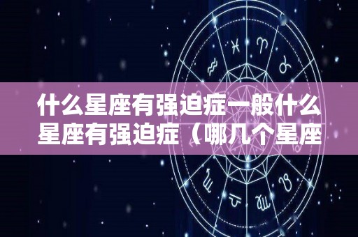 什么星座有强迫症一般什么星座有强迫症（哪几个星座有强迫症?）