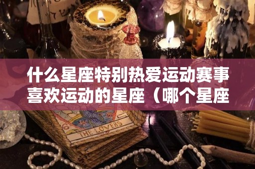什么星座特别热爱运动赛事喜欢运动的星座（哪个星座喜欢运动）