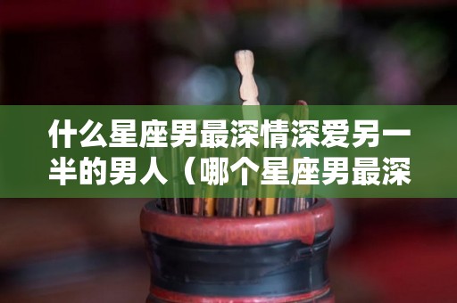 什么星座男最深情深爱另一半的男人（哪个星座男最深情）