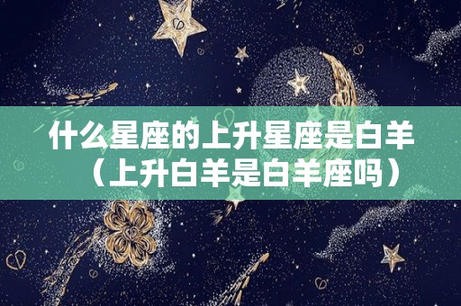 什么星座的上升星座是白羊（上升白羊是白羊座吗）