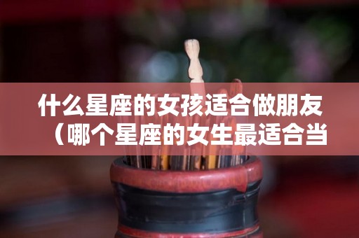 什么星座的女孩适合做朋友（哪个星座的女生最适合当闺蜜）