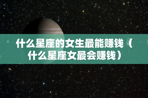 什么星座的女生最能赚钱（什么星座女最会赚钱）