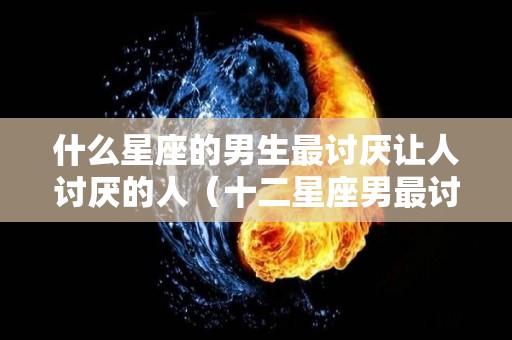 什么星座的男生最讨厌让人讨厌的人（十二星座男最讨厌什么样的女生）