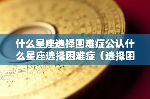 什么星座选择困难症公认什么星座选择困难症（选择困难症是什么星座）