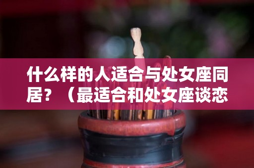 什么样的人适合与处女座同居？（最适合和处女座谈恋爱的星座）