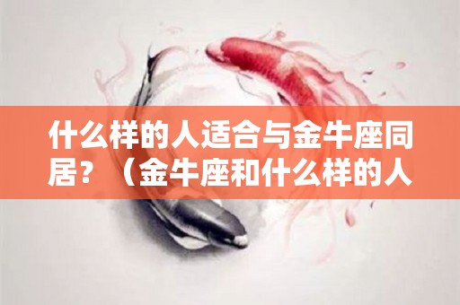 什么样的人适合与金牛座同居？（金牛座和什么样的人）