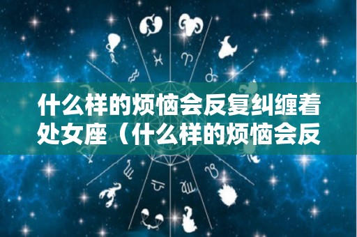 什么样的烦恼会反复纠缠着处女座（什么样的烦恼会反复纠缠着处女座呢）