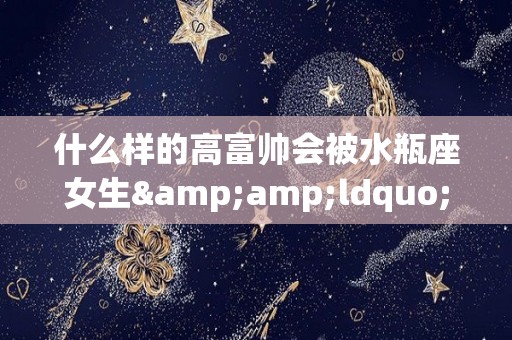 什么样的高富帅会被水瓶座女生&ldquo;勾搭&rdquo;到？（水瓶座会被什么类型的人吸引）