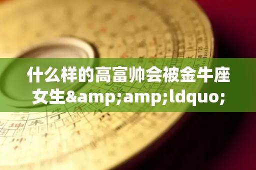 什么样的高富帅会被金牛座女生&ldquo;勾搭&rdquo;到？（最容易被金牛女吸引的星座男）