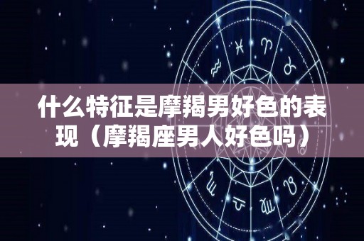 什么特征是摩羯男好色的表现（摩羯座男人好色吗）