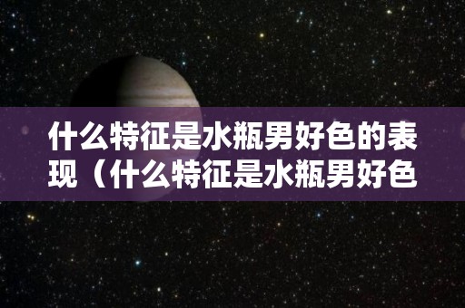 什么特征是水瓶男好色的表现（什么特征是水瓶男好色的表现呢）