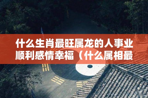 什么生肖最旺属龙的人事业顺利感情幸福（什么属相最旺龙）