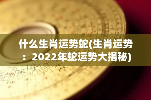 什么生肖运势蛇(生肖运势：2022年蛇运势大揭秘)