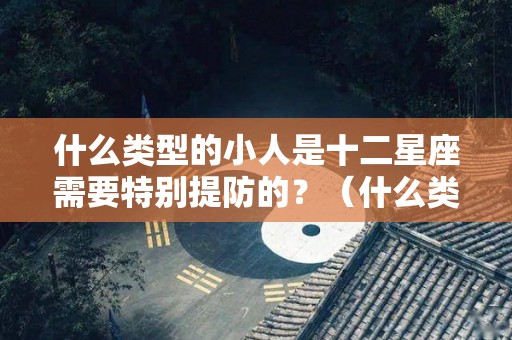 什么类型的小人是十二星座需要特别提防的？（什么类型的小人是十二星座需要特别提防的人）