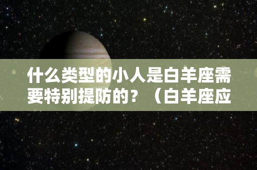 什么类型的小人是白羊座需要特别提防的？（白羊座应该提防的小人）