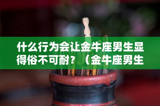 什么行为会让金牛座男生显得俗不可耐？（金牛座男生最容易被什么感动）