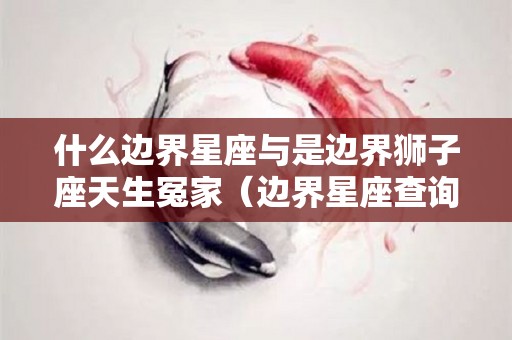 什么边界星座与是边界狮子座天生冤家（边界星座查询表最新）