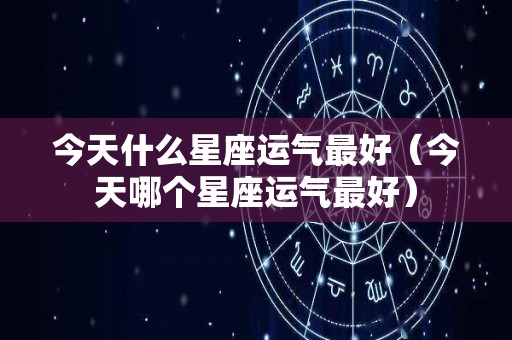 今天什么星座运气最好（今天哪个星座运气最好）