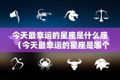 今天最幸运的星座是什么座（今天最幸运的星座是哪个星座）