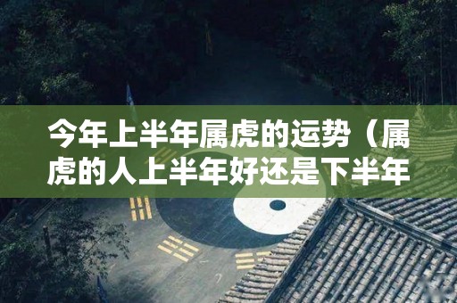 今年上半年属虎的运势（属虎的人上半年好还是下半年好）