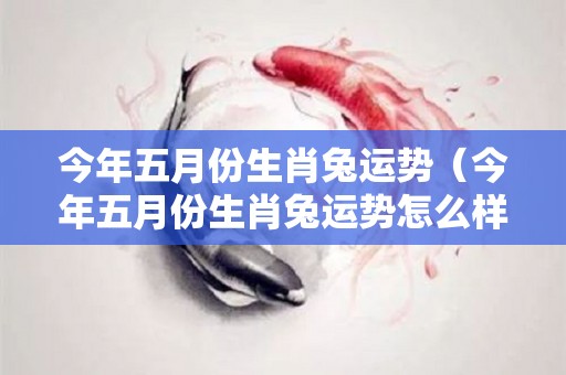 今年五月份生肖兔运势（今年五月份生肖兔运势怎么样）